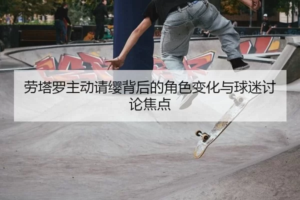 劳塔罗主动请缨背后的角色变化与球迷讨论焦点