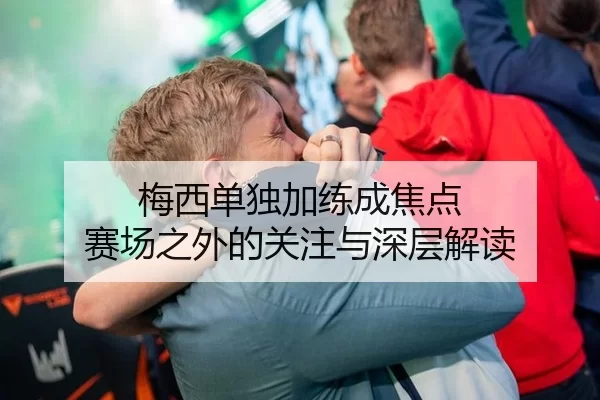 梅西单独加练成焦点 赛场之外的关注与深层解读