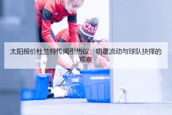 太阳报价杜兰特传闻引热议：明星流动与球队抉择的观察